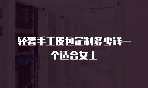 轻奢手工皮包定制多少钱一个适合女士