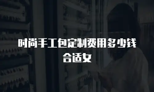 时尚手工包定制费用多少钱合适女