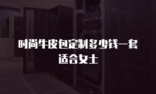 时尚牛皮包定制多少钱一套适合女士
