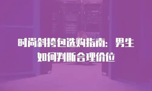 时尚斜挎包选购指南：男生如何判断合理价位