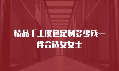 精品手工皮包定制多少钱一件合适女女士