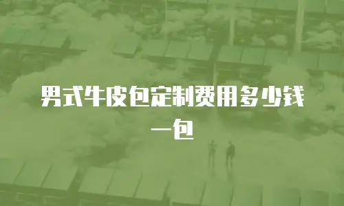 男式牛皮包定制费用多少钱一包