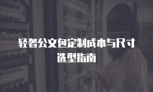 轻奢公文包定制成本与尺寸选型指南