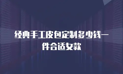 经典手工皮包定制多少钱一件合适女款