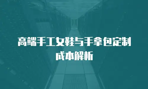 高端手工女鞋与手拿包定制成本解析