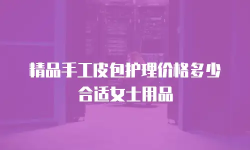 精品手工皮包护理价格多少合适女士用品