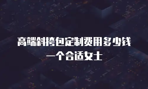 高端斜挎包定制费用多少钱一个合适女士