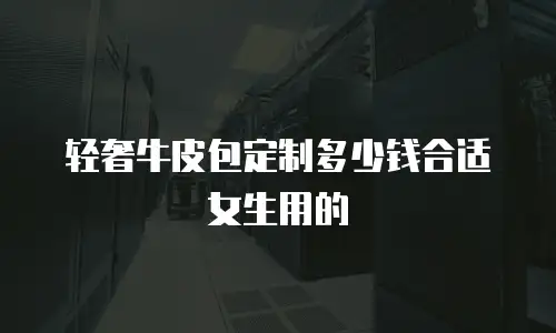轻奢牛皮包定制多少钱合适女生用的
