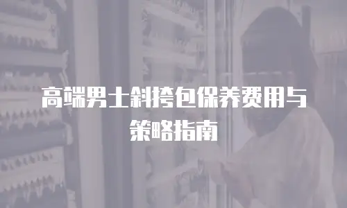 高端男士斜挎包保养费用与策略指南
