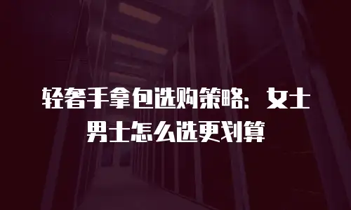 轻奢手拿包选购策略：女士男士怎么选更划算