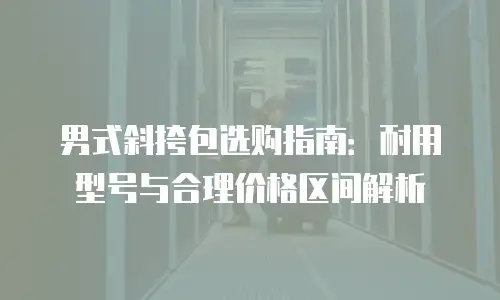 男式斜挎包选购指南：耐用型号与合理价格区间解析