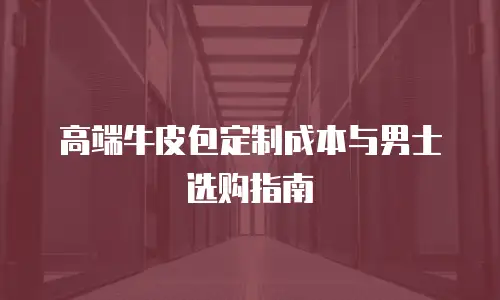 高端牛皮包定制成本与男士选购指南
