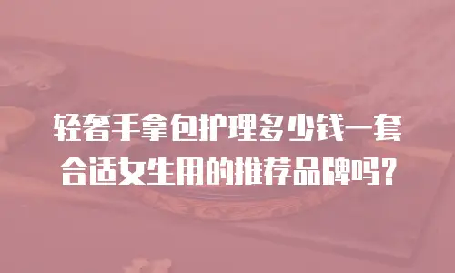 轻奢手拿包护理多少钱一套合适女生用的推荐品牌吗？