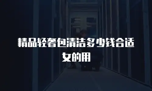 精品轻奢包清洁多少钱合适女的用
