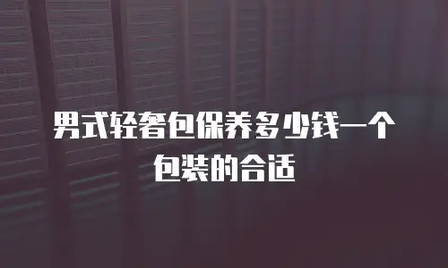男式轻奢包保养多少钱一个包装的合适
