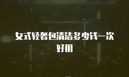 女式轻奢包清洁多少钱一次好用