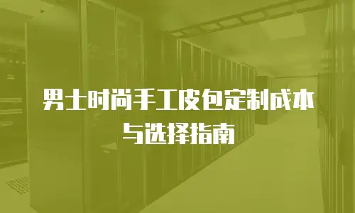 男士时尚手工皮包定制成本与选择指南
