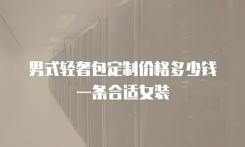 男式轻奢包定制价格多少钱一条合适女装