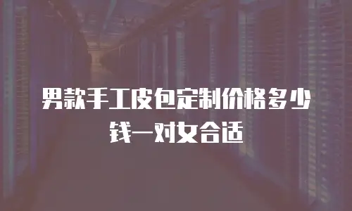 男款手工皮包定制价格多少钱一对女合适