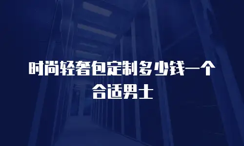 时尚轻奢包定制多少钱一个合适男士