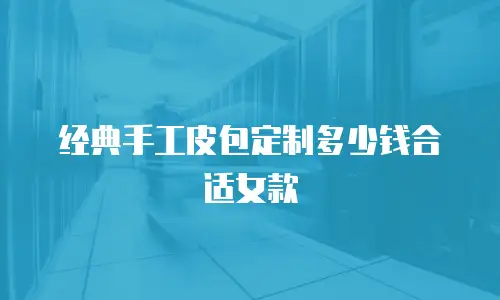 经典手工皮包定制多少钱合适女款