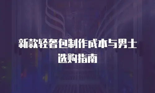 新款轻奢包制作成本与男士选购指南