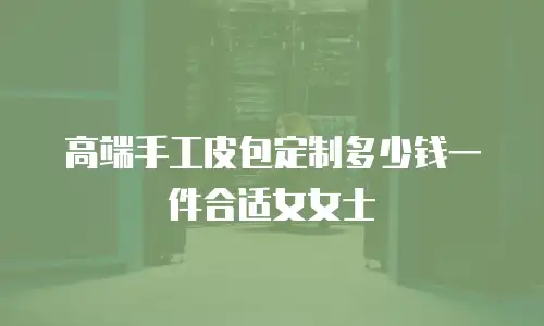 高端手工皮包定制多少钱一件合适女女士