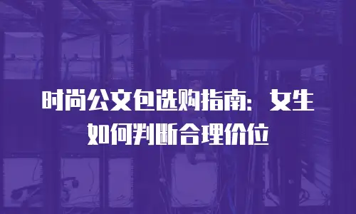时尚公文包选购指南：女生如何判断合理价位