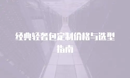 经典轻奢包定制价格与选型指南