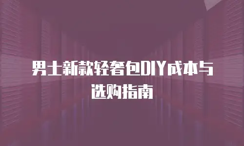 男士新款轻奢包DIY成本与选购指南