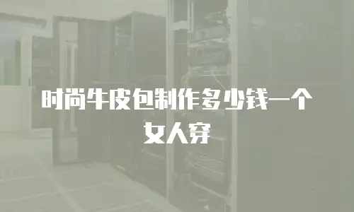时尚牛皮包制作多少钱一个女人穿