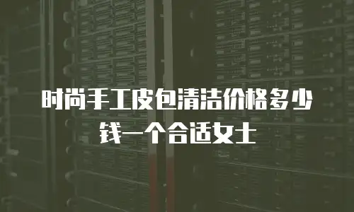 时尚手工皮包清洁价格多少钱一个合适女士