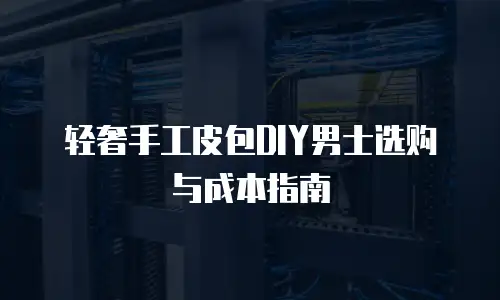 轻奢手工皮包DIY男士选购与成本指南