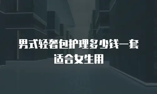男式轻奢包护理多少钱一套适合女生用