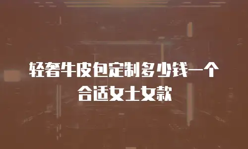 轻奢牛皮包定制多少钱一个合适女士女款