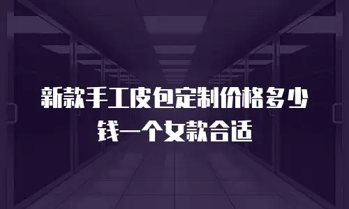 新款手工皮包定制价格多少钱一个女款合适