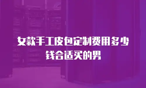 女款手工皮包定制费用多少钱合适买的男