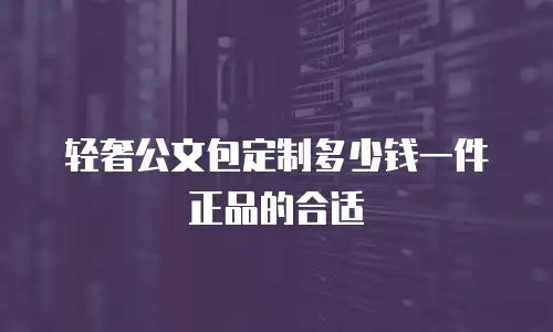 轻奢公文包定制多少钱一件正品的合适