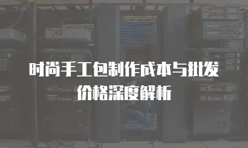 时尚手工包制作成本与批发价格深度解析