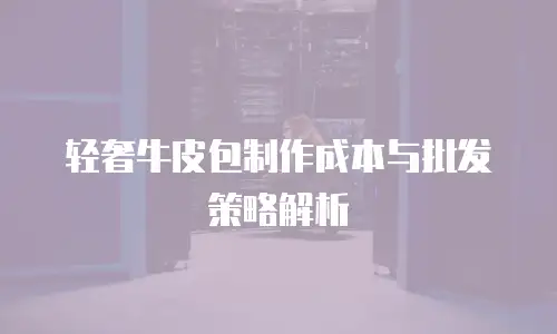 轻奢牛皮包制作成本与批发策略解析