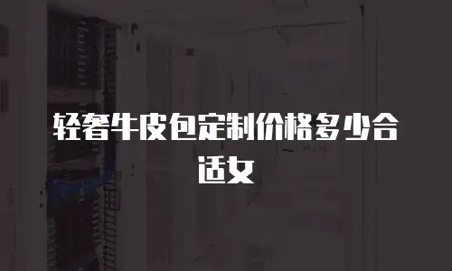 轻奢牛皮包定制价格多少合适女