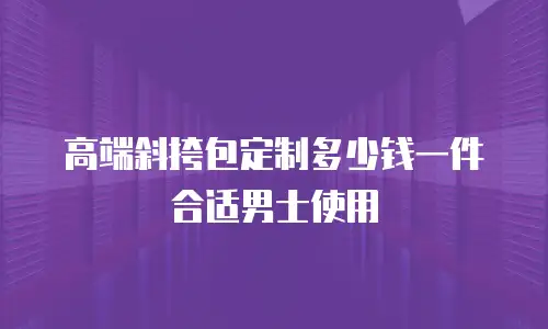 高端斜挎包定制多少钱一件合适男士使用