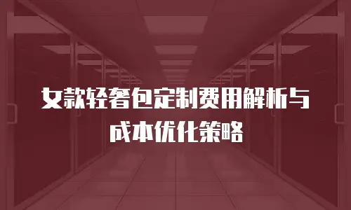 女款轻奢包定制费用解析与成本优化策略