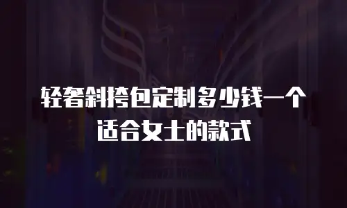 轻奢斜挎包定制多少钱一个适合女士的款式