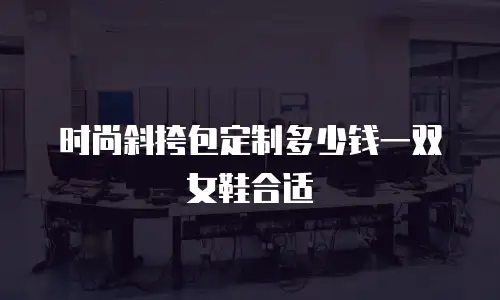 时尚斜挎包定制多少钱一双女鞋合适