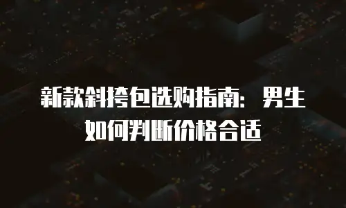 新款斜挎包选购指南：男生如何判断价格合适