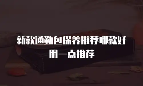 新款通勤包保养推荐哪款好用一点推荐