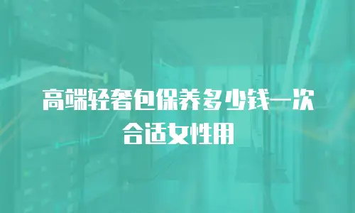 高端轻奢包保养多少钱一次合适女性用
