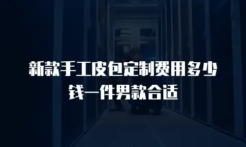 新款手工皮包定制费用多少钱一件男款合适