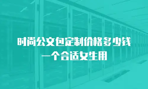 时尚公文包定制价格多少钱一个合适女生用
